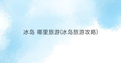 冰岛 哪里旅游(冰岛旅游攻略)